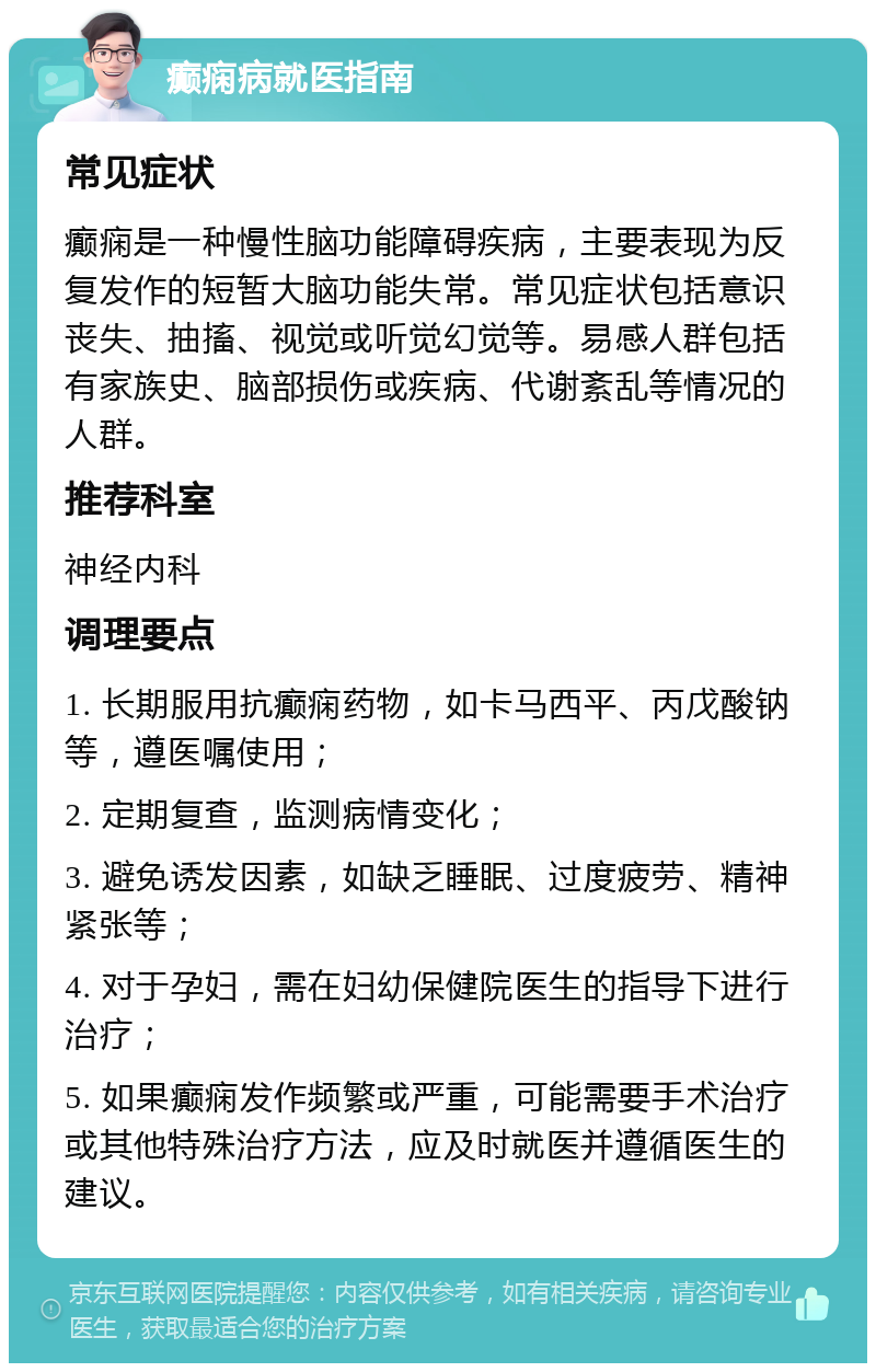 癫痫病就医指南 常见症状 癫痫是一种慢性脑功能障碍疾病，主要表现为反复发作的短暂大脑功能失常。常见症状包括意识丧失、抽搐、视觉或听觉幻觉等。易感人群包括有家族史、脑部损伤或疾病、代谢紊乱等情况的人群。 推荐科室 神经内科 调理要点 1. 长期服用抗癫痫药物，如卡马西平、丙戊酸钠等，遵医嘱使用； 2. 定期复查，监测病情变化； 3. 避免诱发因素，如缺乏睡眠、过度疲劳、精神紧张等； 4. 对于孕妇，需在妇幼保健院医生的指导下进行治疗； 5. 如果癫痫发作频繁或严重，可能需要手术治疗或其他特殊治疗方法，应及时就医并遵循医生的建议。