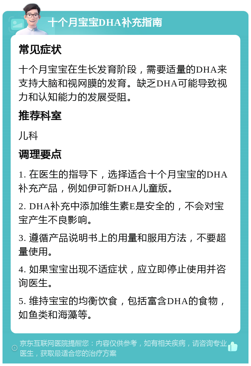 十个月宝宝DHA补充指南 常见症状 十个月宝宝在生长发育阶段，需要适量的DHA来支持大脑和视网膜的发育。缺乏DHA可能导致视力和认知能力的发展受阻。 推荐科室 儿科 调理要点 1. 在医生的指导下，选择适合十个月宝宝的DHA补充产品，例如伊可新DHA儿童版。 2. DHA补充中添加维生素E是安全的，不会对宝宝产生不良影响。 3. 遵循产品说明书上的用量和服用方法，不要超量使用。 4. 如果宝宝出现不适症状，应立即停止使用并咨询医生。 5. 维持宝宝的均衡饮食，包括富含DHA的食物，如鱼类和海藻等。