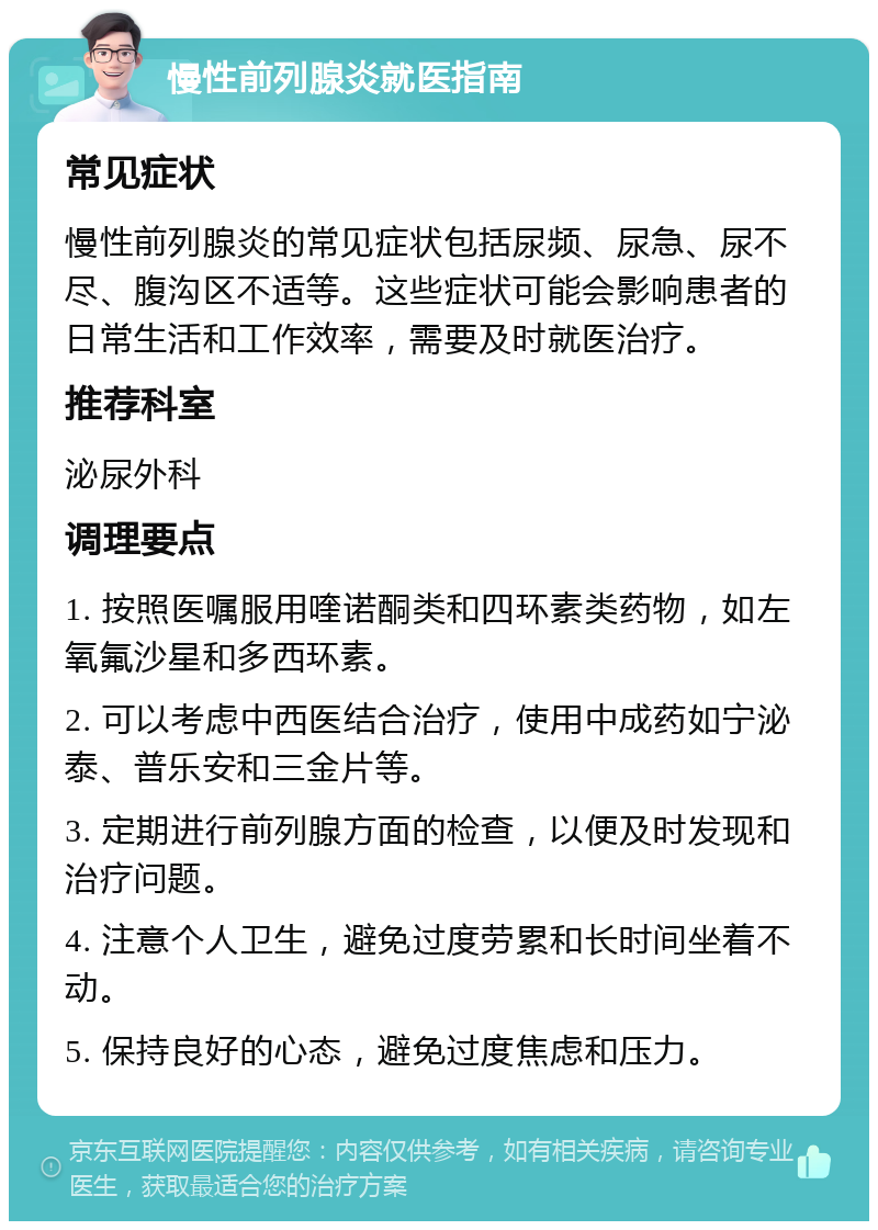 慢性前列腺炎就医指南 常见症状 慢性前列腺炎的常见症状包括尿频、尿急、尿不尽、腹沟区不适等。这些症状可能会影响患者的日常生活和工作效率，需要及时就医治疗。 推荐科室 泌尿外科 调理要点 1. 按照医嘱服用喹诺酮类和四环素类药物，如左氧氟沙星和多西环素。 2. 可以考虑中西医结合治疗，使用中成药如宁泌泰、普乐安和三金片等。 3. 定期进行前列腺方面的检查，以便及时发现和治疗问题。 4. 注意个人卫生，避免过度劳累和长时间坐着不动。 5. 保持良好的心态，避免过度焦虑和压力。