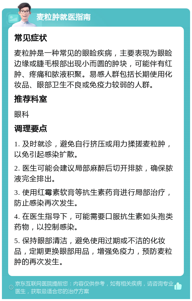 麦粒肿就医指南 常见症状 麦粒肿是一种常见的眼睑疾病，主要表现为眼睑边缘或睫毛根部出现小而圆的肿块，可能伴有红肿、疼痛和脓液积聚。易感人群包括长期使用化妆品、眼部卫生不良或免疫力较弱的人群。 推荐科室 眼科 调理要点 1. 及时就诊，避免自行挤压或用力揉搓麦粒肿，以免引起感染扩散。 2. 医生可能会建议局部麻醉后切开排脓，确保脓液完全排出。 3. 使用红霉素软膏等抗生素药膏进行局部治疗，防止感染再次发生。 4. 在医生指导下，可能需要口服抗生素如头孢类药物，以控制感染。 5. 保持眼部清洁，避免使用过期或不洁的化妆品，定期更换眼部用品，增强免疫力，预防麦粒肿的再次发生。