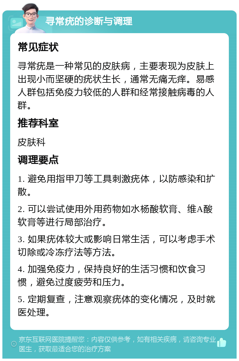 寻常疣的诊断与调理 常见症状 寻常疣是一种常见的皮肤病，主要表现为皮肤上出现小而坚硬的疣状生长，通常无痛无痒。易感人群包括免疫力较低的人群和经常接触病毒的人群。 推荐科室 皮肤科 调理要点 1. 避免用指甲刀等工具刺激疣体，以防感染和扩散。 2. 可以尝试使用外用药物如水杨酸软膏、维A酸软膏等进行局部治疗。 3. 如果疣体较大或影响日常生活，可以考虑手术切除或冷冻疗法等方法。 4. 加强免疫力，保持良好的生活习惯和饮食习惯，避免过度疲劳和压力。 5. 定期复查，注意观察疣体的变化情况，及时就医处理。