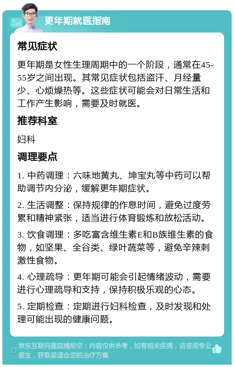 更年期就医指南 常见症状 更年期是女性生理周期中的一个阶段，通常在45-55岁之间出现。其常见症状包括盗汗、月经量少、心烦燥热等。这些症状可能会对日常生活和工作产生影响，需要及时就医。 推荐科室 妇科 调理要点 1. 中药调理：六味地黄丸、坤宝丸等中药可以帮助调节内分泌，缓解更年期症状。 2. 生活调整：保持规律的作息时间，避免过度劳累和精神紧张，适当进行体育锻炼和放松活动。 3. 饮食调理：多吃富含维生素E和B族维生素的食物，如坚果、全谷类、绿叶蔬菜等，避免辛辣刺激性食物。 4. 心理疏导：更年期可能会引起情绪波动，需要进行心理疏导和支持，保持积极乐观的心态。 5. 定期检查：定期进行妇科检查，及时发现和处理可能出现的健康问题。