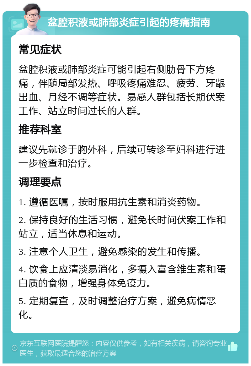 盆腔积液或肺部炎症引起的疼痛指南 常见症状 盆腔积液或肺部炎症可能引起右侧肋骨下方疼痛，伴随局部发热、呼吸疼痛难忍、疲劳、牙龈出血、月经不调等症状。易感人群包括长期伏案工作、站立时间过长的人群。 推荐科室 建议先就诊于胸外科，后续可转诊至妇科进行进一步检查和治疗。 调理要点 1. 遵循医嘱，按时服用抗生素和消炎药物。 2. 保持良好的生活习惯，避免长时间伏案工作和站立，适当休息和运动。 3. 注意个人卫生，避免感染的发生和传播。 4. 饮食上应清淡易消化，多摄入富含维生素和蛋白质的食物，增强身体免疫力。 5. 定期复查，及时调整治疗方案，避免病情恶化。