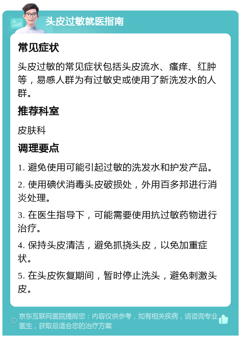 头皮过敏就医指南 常见症状 头皮过敏的常见症状包括头皮流水、瘙痒、红肿等，易感人群为有过敏史或使用了新洗发水的人群。 推荐科室 皮肤科 调理要点 1. 避免使用可能引起过敏的洗发水和护发产品。 2. 使用碘伏消毒头皮破损处，外用百多邦进行消炎处理。 3. 在医生指导下，可能需要使用抗过敏药物进行治疗。 4. 保持头皮清洁，避免抓挠头皮，以免加重症状。 5. 在头皮恢复期间，暂时停止洗头，避免刺激头皮。