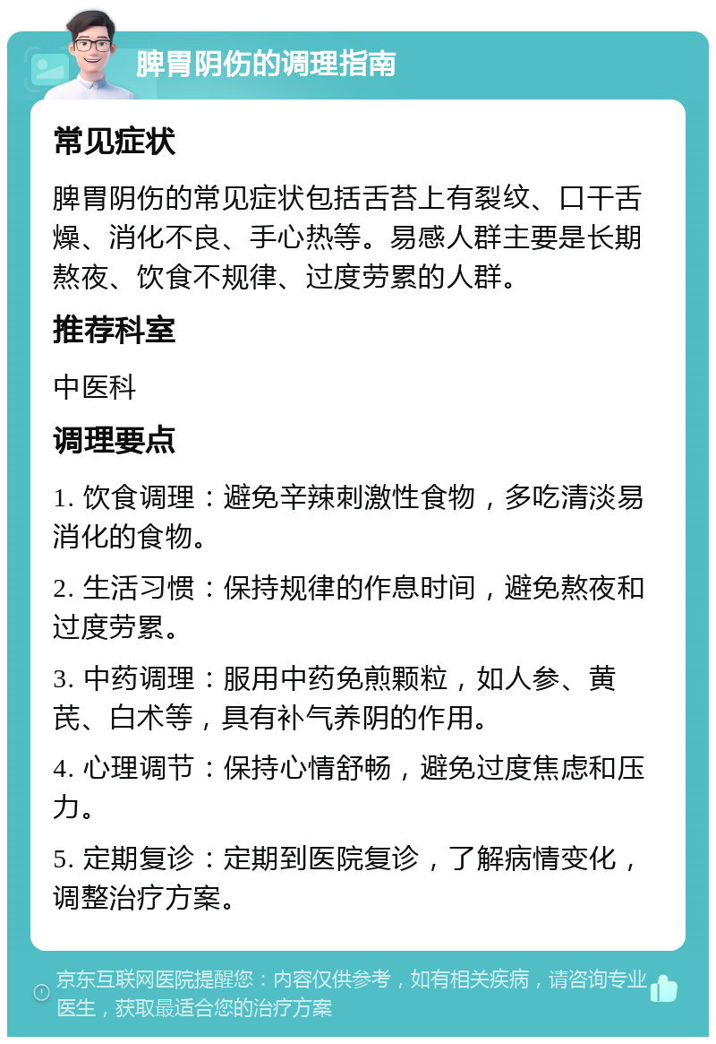 脾胃阴伤的调理指南 常见症状 脾胃阴伤的常见症状包括舌苔上有裂纹、口干舌燥、消化不良、手心热等。易感人群主要是长期熬夜、饮食不规律、过度劳累的人群。 推荐科室 中医科 调理要点 1. 饮食调理：避免辛辣刺激性食物，多吃清淡易消化的食物。 2. 生活习惯：保持规律的作息时间，避免熬夜和过度劳累。 3. 中药调理：服用中药免煎颗粒，如人参、黄芪、白术等，具有补气养阴的作用。 4. 心理调节：保持心情舒畅，避免过度焦虑和压力。 5. 定期复诊：定期到医院复诊，了解病情变化，调整治疗方案。