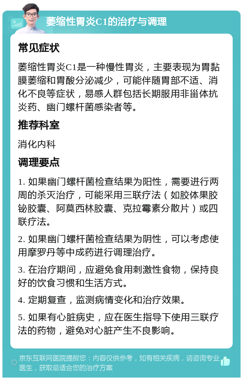 萎缩性胃炎C1的治疗与调理 常见症状 萎缩性胃炎C1是一种慢性胃炎，主要表现为胃黏膜萎缩和胃酸分泌减少，可能伴随胃部不适、消化不良等症状，易感人群包括长期服用非甾体抗炎药、幽门螺杆菌感染者等。 推荐科室 消化内科 调理要点 1. 如果幽门螺杆菌检查结果为阳性，需要进行两周的杀灭治疗，可能采用三联疗法（如胶体果胶铋胶囊、阿莫西林胶囊、克拉霉素分散片）或四联疗法。 2. 如果幽门螺杆菌检查结果为阴性，可以考虑使用摩罗丹等中成药进行调理治疗。 3. 在治疗期间，应避免食用刺激性食物，保持良好的饮食习惯和生活方式。 4. 定期复查，监测病情变化和治疗效果。 5. 如果有心脏病史，应在医生指导下使用三联疗法的药物，避免对心脏产生不良影响。