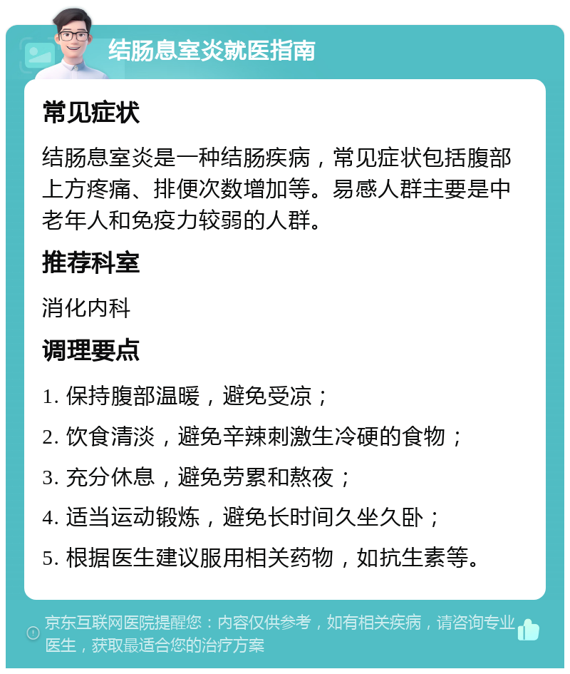 结肠息室炎就医指南 常见症状 结肠息室炎是一种结肠疾病，常见症状包括腹部上方疼痛、排便次数增加等。易感人群主要是中老年人和免疫力较弱的人群。 推荐科室 消化内科 调理要点 1. 保持腹部温暖，避免受凉； 2. 饮食清淡，避免辛辣刺激生冷硬的食物； 3. 充分休息，避免劳累和熬夜； 4. 适当运动锻炼，避免长时间久坐久卧； 5. 根据医生建议服用相关药物，如抗生素等。