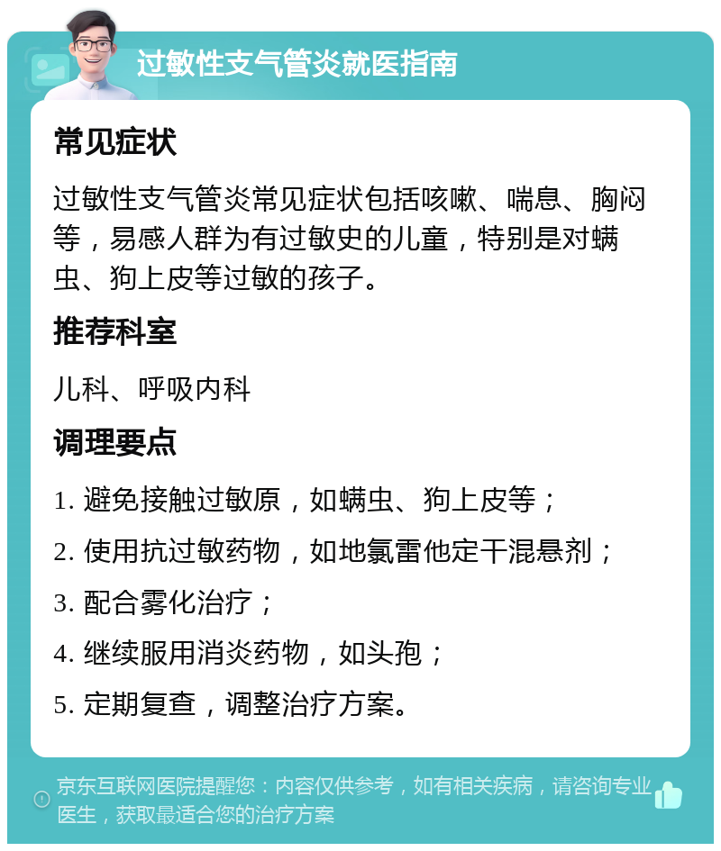 过敏性支气管炎就医指南 常见症状 过敏性支气管炎常见症状包括咳嗽、喘息、胸闷等，易感人群为有过敏史的儿童，特别是对螨虫、狗上皮等过敏的孩子。 推荐科室 儿科、呼吸内科 调理要点 1. 避免接触过敏原，如螨虫、狗上皮等； 2. 使用抗过敏药物，如地氯雷他定干混悬剂； 3. 配合雾化治疗； 4. 继续服用消炎药物，如头孢； 5. 定期复查，调整治疗方案。