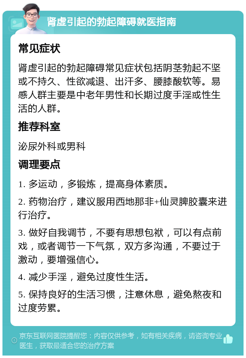 肾虚引起的勃起障碍就医指南 常见症状 肾虚引起的勃起障碍常见症状包括阴茎勃起不坚或不持久、性欲减退、出汗多、腰膝酸软等。易感人群主要是中老年男性和长期过度手淫或性生活的人群。 推荐科室 泌尿外科或男科 调理要点 1. 多运动，多锻炼，提高身体素质。 2. 药物治疗，建议服用西地那非+仙灵脾胶囊来进行治疗。 3. 做好自我调节，不要有思想包袱，可以有点前戏，或者调节一下气氛，双方多沟通，不要过于激动，要增强信心。 4. 减少手淫，避免过度性生活。 5. 保持良好的生活习惯，注意休息，避免熬夜和过度劳累。