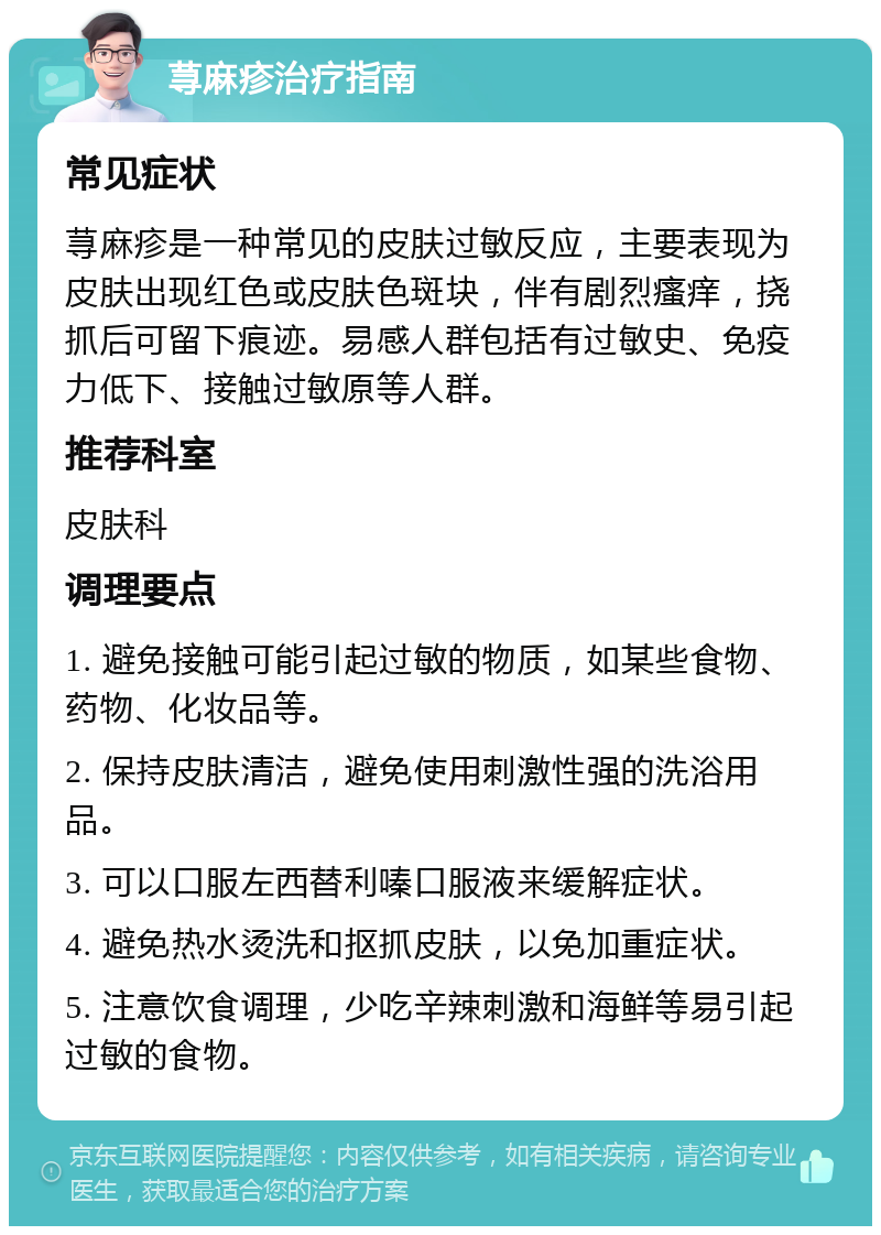 荨麻疹治疗指南 常见症状 荨麻疹是一种常见的皮肤过敏反应，主要表现为皮肤出现红色或皮肤色斑块，伴有剧烈瘙痒，挠抓后可留下痕迹。易感人群包括有过敏史、免疫力低下、接触过敏原等人群。 推荐科室 皮肤科 调理要点 1. 避免接触可能引起过敏的物质，如某些食物、药物、化妆品等。 2. 保持皮肤清洁，避免使用刺激性强的洗浴用品。 3. 可以口服左西替利嗪口服液来缓解症状。 4. 避免热水烫洗和抠抓皮肤，以免加重症状。 5. 注意饮食调理，少吃辛辣刺激和海鲜等易引起过敏的食物。