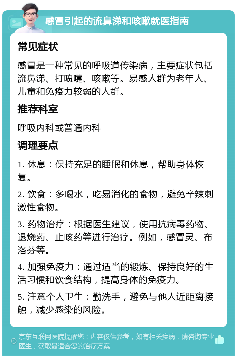 感冒引起的流鼻涕和咳嗽就医指南 常见症状 感冒是一种常见的呼吸道传染病，主要症状包括流鼻涕、打喷嚏、咳嗽等。易感人群为老年人、儿童和免疫力较弱的人群。 推荐科室 呼吸内科或普通内科 调理要点 1. 休息：保持充足的睡眠和休息，帮助身体恢复。 2. 饮食：多喝水，吃易消化的食物，避免辛辣刺激性食物。 3. 药物治疗：根据医生建议，使用抗病毒药物、退烧药、止咳药等进行治疗。例如，感冒灵、布洛芬等。 4. 加强免疫力：通过适当的锻炼、保持良好的生活习惯和饮食结构，提高身体的免疫力。 5. 注意个人卫生：勤洗手，避免与他人近距离接触，减少感染的风险。