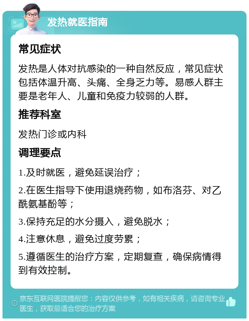 发热就医指南 常见症状 发热是人体对抗感染的一种自然反应，常见症状包括体温升高、头痛、全身乏力等。易感人群主要是老年人、儿童和免疫力较弱的人群。 推荐科室 发热门诊或内科 调理要点 1.及时就医，避免延误治疗； 2.在医生指导下使用退烧药物，如布洛芬、对乙酰氨基酚等； 3.保持充足的水分摄入，避免脱水； 4.注意休息，避免过度劳累； 5.遵循医生的治疗方案，定期复查，确保病情得到有效控制。