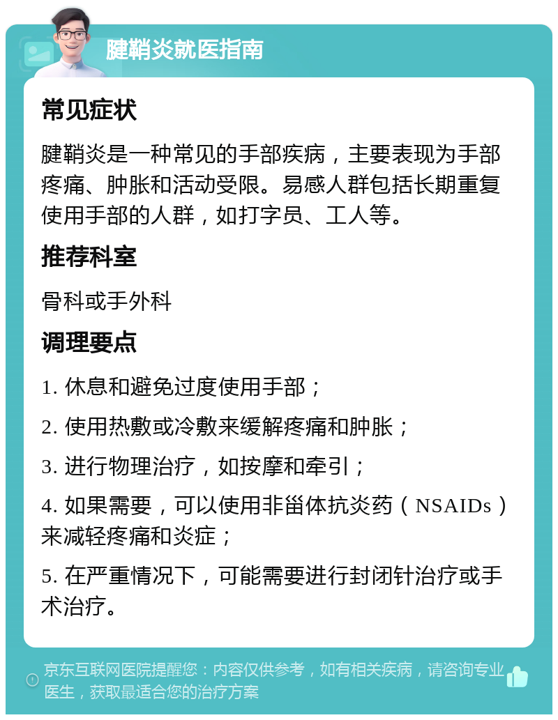 腱鞘炎就医指南 常见症状 腱鞘炎是一种常见的手部疾病，主要表现为手部疼痛、肿胀和活动受限。易感人群包括长期重复使用手部的人群，如打字员、工人等。 推荐科室 骨科或手外科 调理要点 1. 休息和避免过度使用手部； 2. 使用热敷或冷敷来缓解疼痛和肿胀； 3. 进行物理治疗，如按摩和牵引； 4. 如果需要，可以使用非甾体抗炎药（NSAIDs）来减轻疼痛和炎症； 5. 在严重情况下，可能需要进行封闭针治疗或手术治疗。