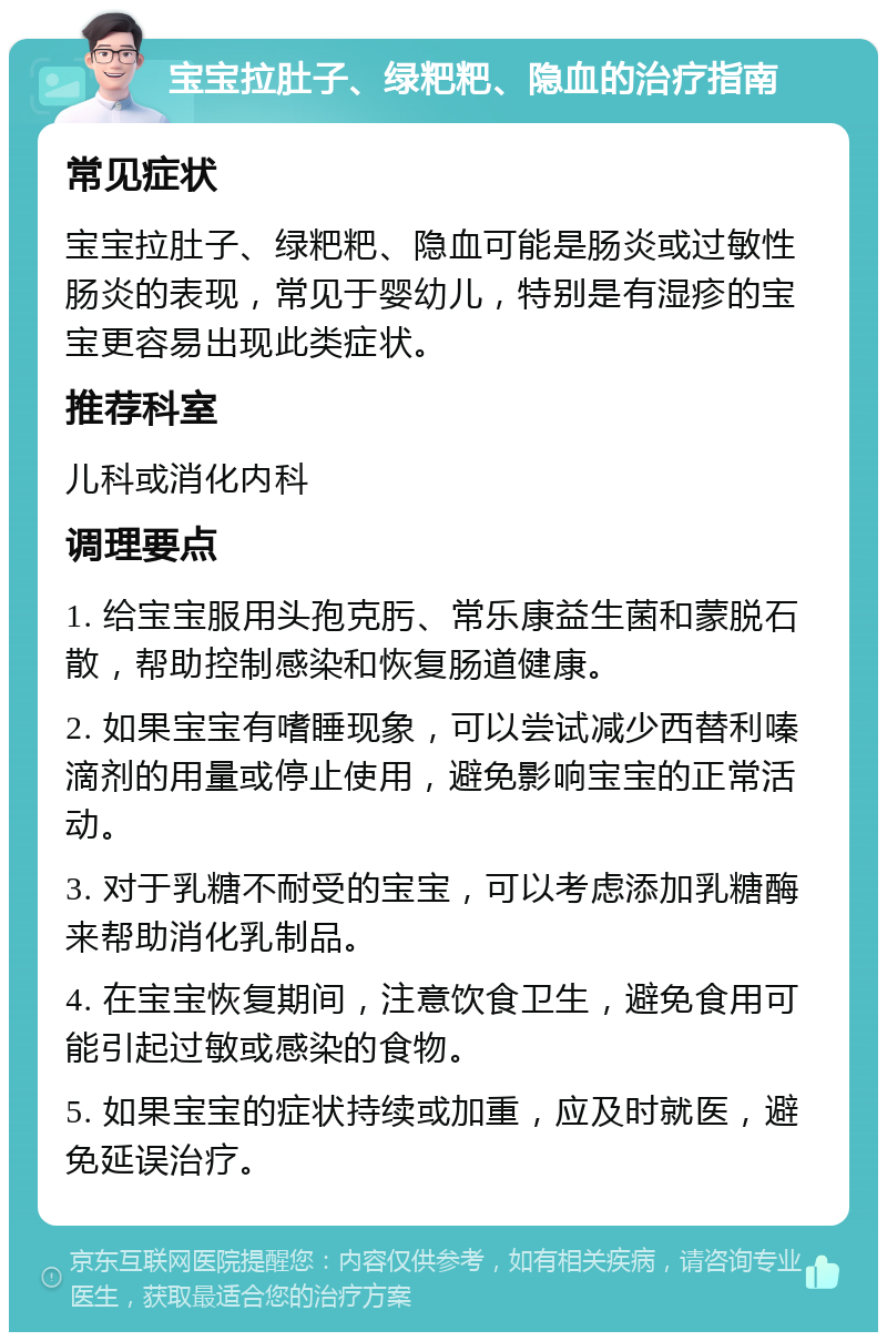 宝宝拉肚子、绿粑粑、隐血的治疗指南 常见症状 宝宝拉肚子、绿粑粑、隐血可能是肠炎或过敏性肠炎的表现，常见于婴幼儿，特别是有湿疹的宝宝更容易出现此类症状。 推荐科室 儿科或消化内科 调理要点 1. 给宝宝服用头孢克肟、常乐康益生菌和蒙脱石散，帮助控制感染和恢复肠道健康。 2. 如果宝宝有嗜睡现象，可以尝试减少西替利嗪滴剂的用量或停止使用，避免影响宝宝的正常活动。 3. 对于乳糖不耐受的宝宝，可以考虑添加乳糖酶来帮助消化乳制品。 4. 在宝宝恢复期间，注意饮食卫生，避免食用可能引起过敏或感染的食物。 5. 如果宝宝的症状持续或加重，应及时就医，避免延误治疗。