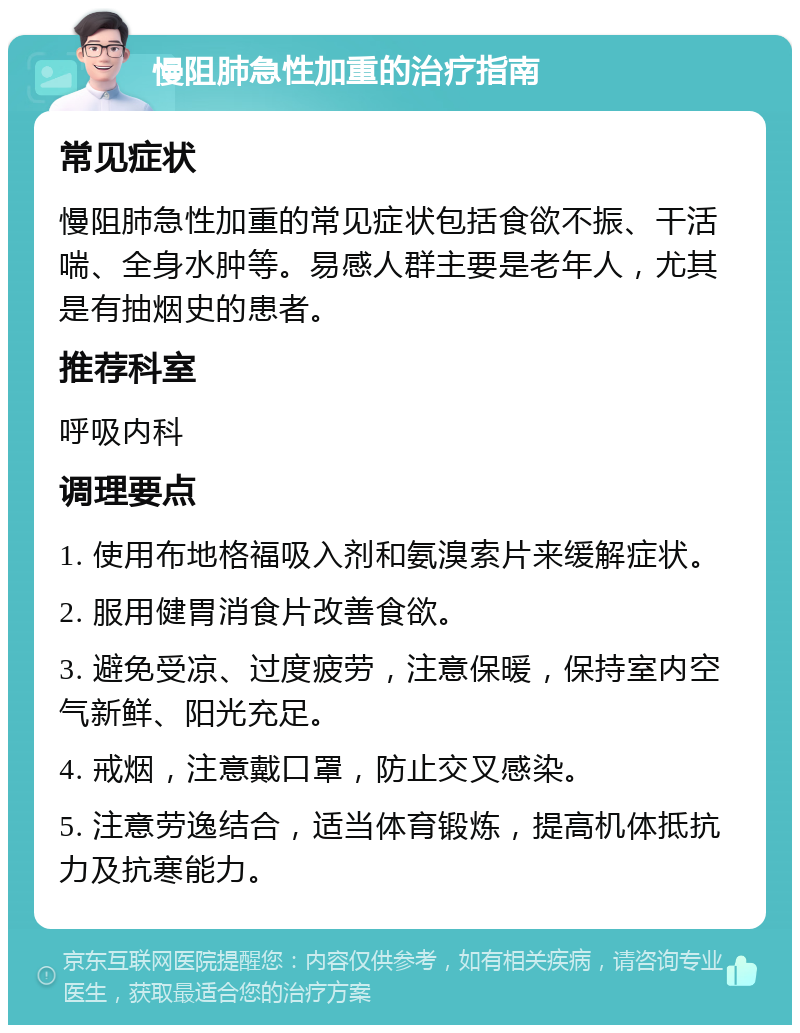 慢阻肺急性加重的治疗指南 常见症状 慢阻肺急性加重的常见症状包括食欲不振、干活喘、全身水肿等。易感人群主要是老年人，尤其是有抽烟史的患者。 推荐科室 呼吸内科 调理要点 1. 使用布地格福吸入剂和氨溴索片来缓解症状。 2. 服用健胃消食片改善食欲。 3. 避免受凉、过度疲劳，注意保暖，保持室内空气新鲜、阳光充足。 4. 戒烟，注意戴口罩，防止交叉感染。 5. 注意劳逸结合，适当体育锻炼，提高机体抵抗力及抗寒能力。