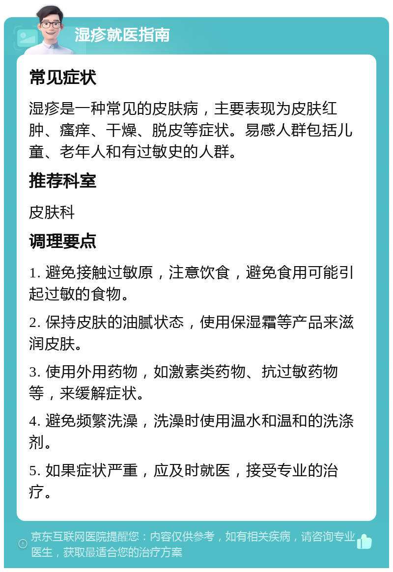 湿疹就医指南 常见症状 湿疹是一种常见的皮肤病，主要表现为皮肤红肿、瘙痒、干燥、脱皮等症状。易感人群包括儿童、老年人和有过敏史的人群。 推荐科室 皮肤科 调理要点 1. 避免接触过敏原，注意饮食，避免食用可能引起过敏的食物。 2. 保持皮肤的油腻状态，使用保湿霜等产品来滋润皮肤。 3. 使用外用药物，如激素类药物、抗过敏药物等，来缓解症状。 4. 避免频繁洗澡，洗澡时使用温水和温和的洗涤剂。 5. 如果症状严重，应及时就医，接受专业的治疗。