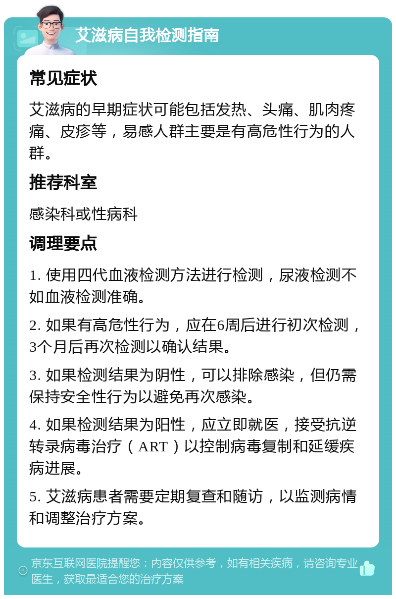 艾滋病自我检测指南 常见症状 艾滋病的早期症状可能包括发热、头痛、肌肉疼痛、皮疹等，易感人群主要是有高危性行为的人群。 推荐科室 感染科或性病科 调理要点 1. 使用四代血液检测方法进行检测，尿液检测不如血液检测准确。 2. 如果有高危性行为，应在6周后进行初次检测，3个月后再次检测以确认结果。 3. 如果检测结果为阴性，可以排除感染，但仍需保持安全性行为以避免再次感染。 4. 如果检测结果为阳性，应立即就医，接受抗逆转录病毒治疗（ART）以控制病毒复制和延缓疾病进展。 5. 艾滋病患者需要定期复查和随访，以监测病情和调整治疗方案。