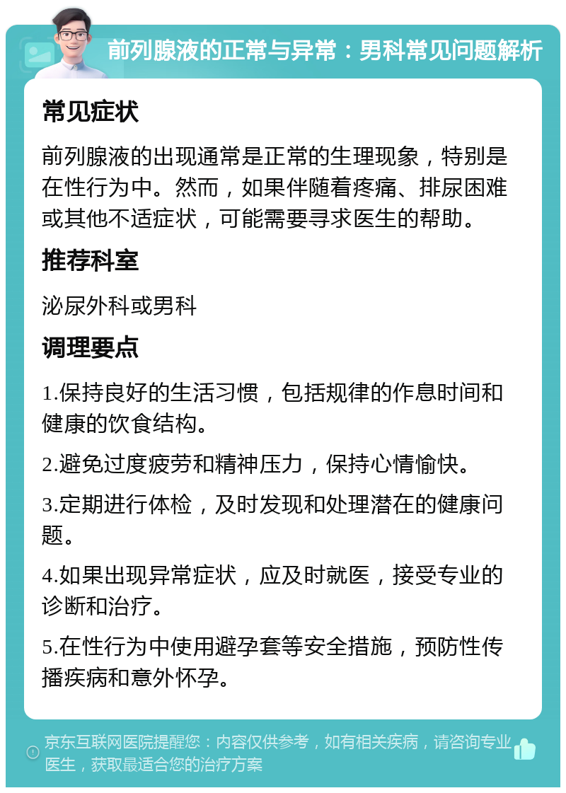 前列腺液的正常与异常：男科常见问题解析 常见症状 前列腺液的出现通常是正常的生理现象，特别是在性行为中。然而，如果伴随着疼痛、排尿困难或其他不适症状，可能需要寻求医生的帮助。 推荐科室 泌尿外科或男科 调理要点 1.保持良好的生活习惯，包括规律的作息时间和健康的饮食结构。 2.避免过度疲劳和精神压力，保持心情愉快。 3.定期进行体检，及时发现和处理潜在的健康问题。 4.如果出现异常症状，应及时就医，接受专业的诊断和治疗。 5.在性行为中使用避孕套等安全措施，预防性传播疾病和意外怀孕。