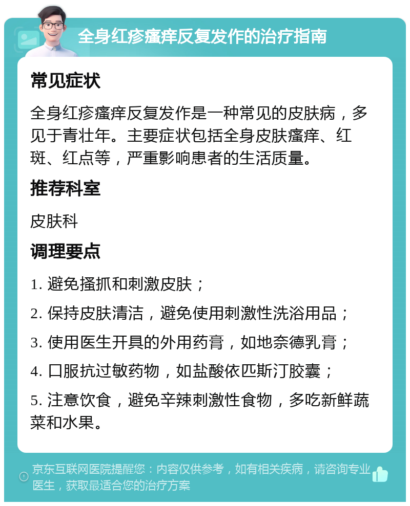 全身红疹瘙痒反复发作的治疗指南 常见症状 全身红疹瘙痒反复发作是一种常见的皮肤病，多见于青壮年。主要症状包括全身皮肤瘙痒、红斑、红点等，严重影响患者的生活质量。 推荐科室 皮肤科 调理要点 1. 避免搔抓和刺激皮肤； 2. 保持皮肤清洁，避免使用刺激性洗浴用品； 3. 使用医生开具的外用药膏，如地奈德乳膏； 4. 口服抗过敏药物，如盐酸依匹斯汀胶囊； 5. 注意饮食，避免辛辣刺激性食物，多吃新鲜蔬菜和水果。