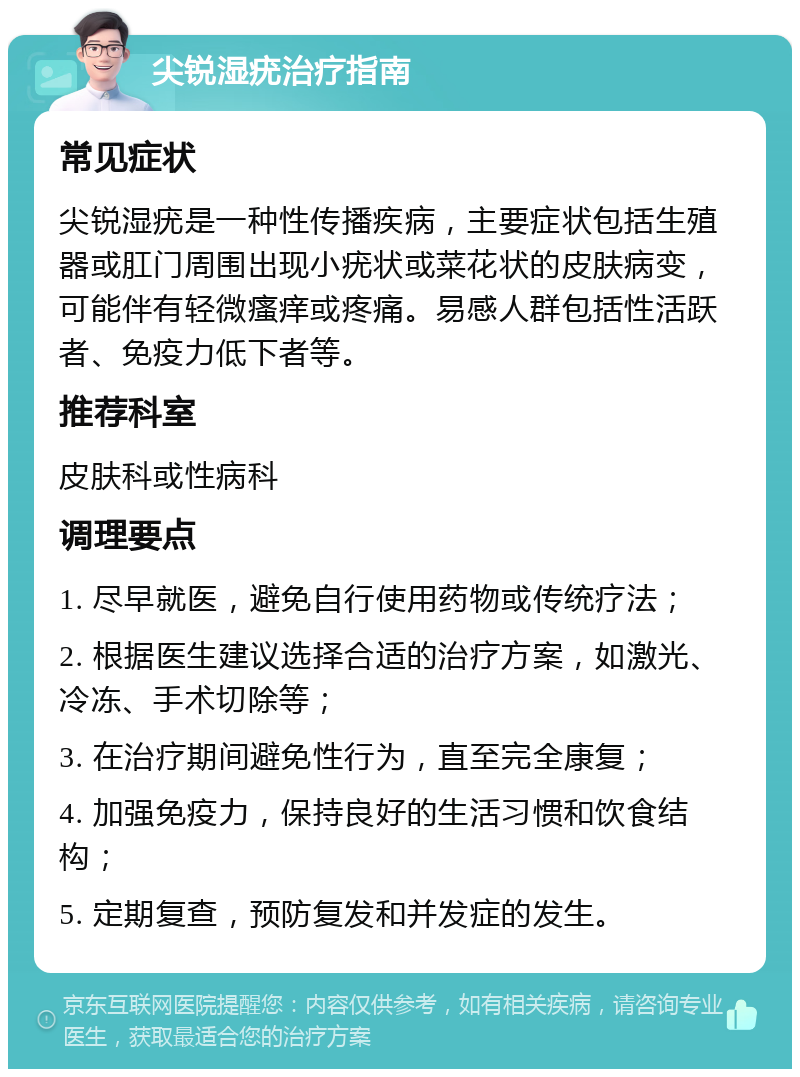 尖锐湿疣治疗指南 常见症状 尖锐湿疣是一种性传播疾病，主要症状包括生殖器或肛门周围出现小疣状或菜花状的皮肤病变，可能伴有轻微瘙痒或疼痛。易感人群包括性活跃者、免疫力低下者等。 推荐科室 皮肤科或性病科 调理要点 1. 尽早就医，避免自行使用药物或传统疗法； 2. 根据医生建议选择合适的治疗方案，如激光、冷冻、手术切除等； 3. 在治疗期间避免性行为，直至完全康复； 4. 加强免疫力，保持良好的生活习惯和饮食结构； 5. 定期复查，预防复发和并发症的发生。