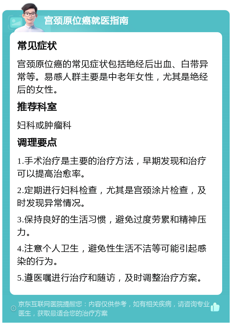 宫颈原位癌就医指南 常见症状 宫颈原位癌的常见症状包括绝经后出血、白带异常等。易感人群主要是中老年女性，尤其是绝经后的女性。 推荐科室 妇科或肿瘤科 调理要点 1.手术治疗是主要的治疗方法，早期发现和治疗可以提高治愈率。 2.定期进行妇科检查，尤其是宫颈涂片检查，及时发现异常情况。 3.保持良好的生活习惯，避免过度劳累和精神压力。 4.注意个人卫生，避免性生活不洁等可能引起感染的行为。 5.遵医嘱进行治疗和随访，及时调整治疗方案。