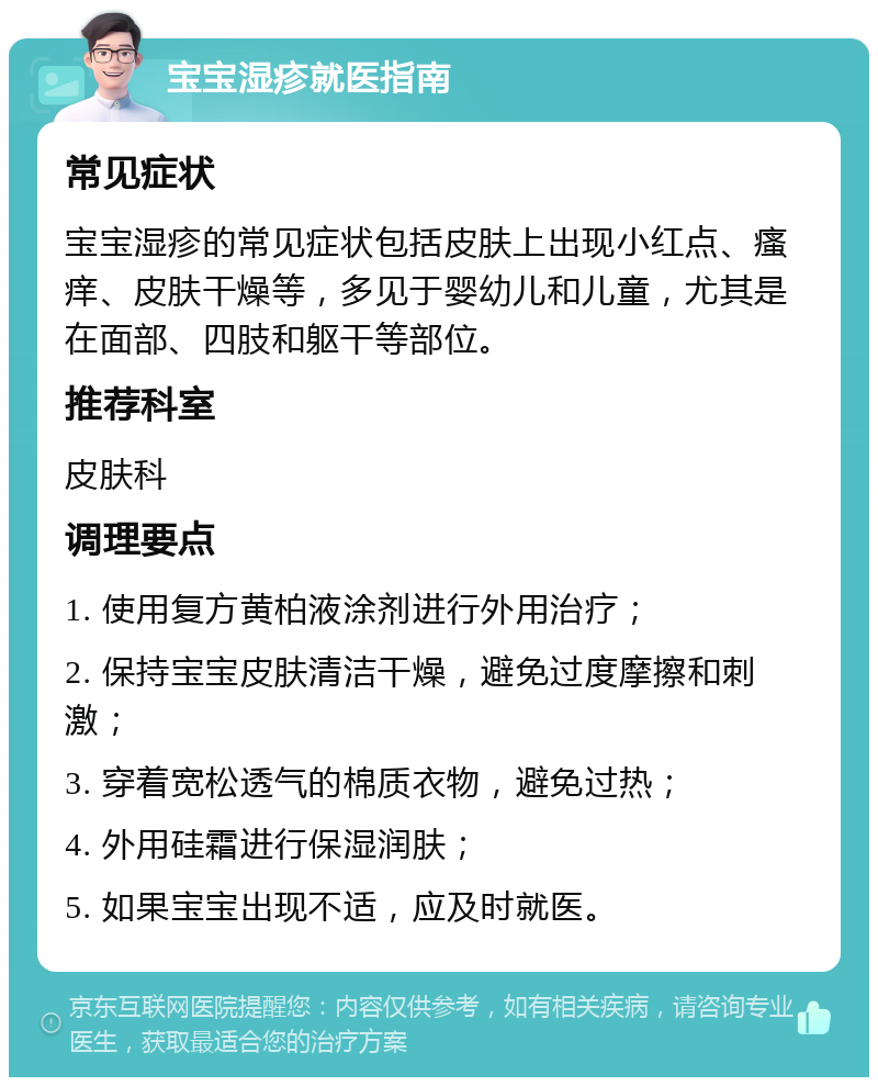 宝宝湿疹就医指南 常见症状 宝宝湿疹的常见症状包括皮肤上出现小红点、瘙痒、皮肤干燥等，多见于婴幼儿和儿童，尤其是在面部、四肢和躯干等部位。 推荐科室 皮肤科 调理要点 1. 使用复方黄柏液涂剂进行外用治疗； 2. 保持宝宝皮肤清洁干燥，避免过度摩擦和刺激； 3. 穿着宽松透气的棉质衣物，避免过热； 4. 外用硅霜进行保湿润肤； 5. 如果宝宝出现不适，应及时就医。