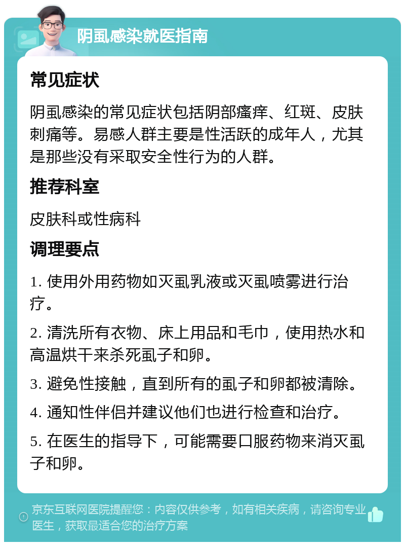 阴虱感染就医指南 常见症状 阴虱感染的常见症状包括阴部瘙痒、红斑、皮肤刺痛等。易感人群主要是性活跃的成年人，尤其是那些没有采取安全性行为的人群。 推荐科室 皮肤科或性病科 调理要点 1. 使用外用药物如灭虱乳液或灭虱喷雾进行治疗。 2. 清洗所有衣物、床上用品和毛巾，使用热水和高温烘干来杀死虱子和卵。 3. 避免性接触，直到所有的虱子和卵都被清除。 4. 通知性伴侣并建议他们也进行检查和治疗。 5. 在医生的指导下，可能需要口服药物来消灭虱子和卵。