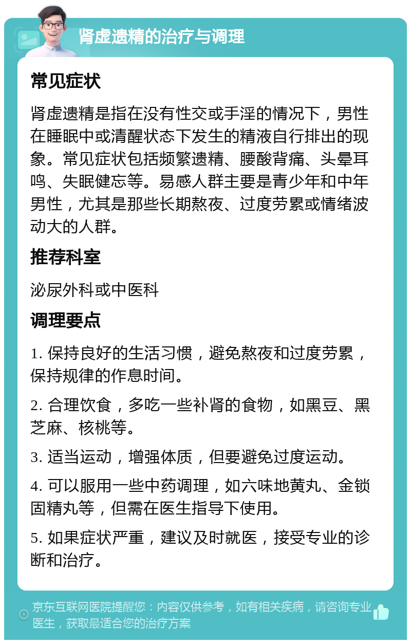 肾虚遗精的治疗与调理 常见症状 肾虚遗精是指在没有性交或手淫的情况下，男性在睡眠中或清醒状态下发生的精液自行排出的现象。常见症状包括频繁遗精、腰酸背痛、头晕耳鸣、失眠健忘等。易感人群主要是青少年和中年男性，尤其是那些长期熬夜、过度劳累或情绪波动大的人群。 推荐科室 泌尿外科或中医科 调理要点 1. 保持良好的生活习惯，避免熬夜和过度劳累，保持规律的作息时间。 2. 合理饮食，多吃一些补肾的食物，如黑豆、黑芝麻、核桃等。 3. 适当运动，增强体质，但要避免过度运动。 4. 可以服用一些中药调理，如六味地黄丸、金锁固精丸等，但需在医生指导下使用。 5. 如果症状严重，建议及时就医，接受专业的诊断和治疗。