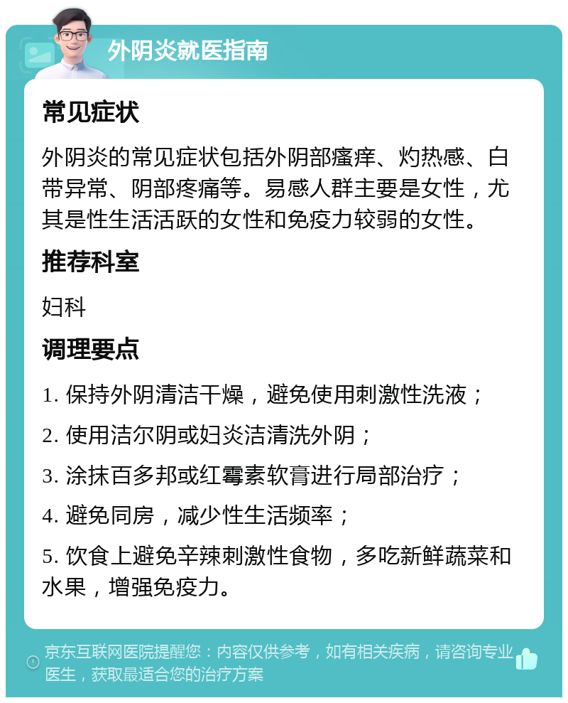 外阴炎就医指南 常见症状 外阴炎的常见症状包括外阴部瘙痒、灼热感、白带异常、阴部疼痛等。易感人群主要是女性，尤其是性生活活跃的女性和免疫力较弱的女性。 推荐科室 妇科 调理要点 1. 保持外阴清洁干燥，避免使用刺激性洗液； 2. 使用洁尔阴或妇炎洁清洗外阴； 3. 涂抹百多邦或红霉素软膏进行局部治疗； 4. 避免同房，减少性生活频率； 5. 饮食上避免辛辣刺激性食物，多吃新鲜蔬菜和水果，增强免疫力。