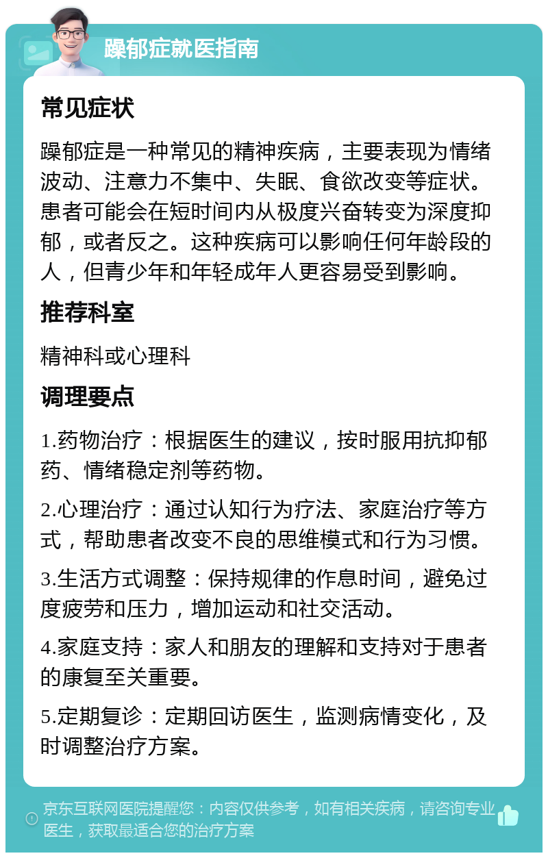 躁郁症就医指南 常见症状 躁郁症是一种常见的精神疾病，主要表现为情绪波动、注意力不集中、失眠、食欲改变等症状。患者可能会在短时间内从极度兴奋转变为深度抑郁，或者反之。这种疾病可以影响任何年龄段的人，但青少年和年轻成年人更容易受到影响。 推荐科室 精神科或心理科 调理要点 1.药物治疗：根据医生的建议，按时服用抗抑郁药、情绪稳定剂等药物。 2.心理治疗：通过认知行为疗法、家庭治疗等方式，帮助患者改变不良的思维模式和行为习惯。 3.生活方式调整：保持规律的作息时间，避免过度疲劳和压力，增加运动和社交活动。 4.家庭支持：家人和朋友的理解和支持对于患者的康复至关重要。 5.定期复诊：定期回访医生，监测病情变化，及时调整治疗方案。