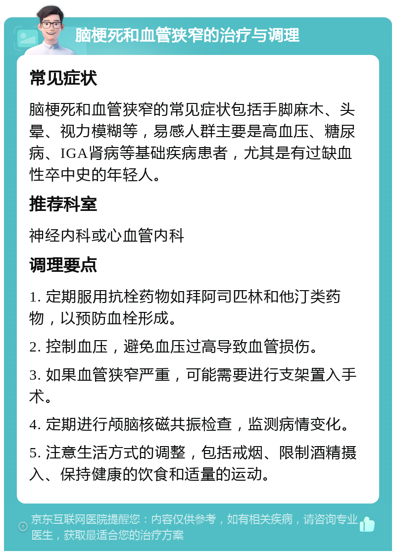 脑梗死和血管狭窄的治疗与调理 常见症状 脑梗死和血管狭窄的常见症状包括手脚麻木、头晕、视力模糊等，易感人群主要是高血压、糖尿病、IGA肾病等基础疾病患者，尤其是有过缺血性卒中史的年轻人。 推荐科室 神经内科或心血管内科 调理要点 1. 定期服用抗栓药物如拜阿司匹林和他汀类药物，以预防血栓形成。 2. 控制血压，避免血压过高导致血管损伤。 3. 如果血管狭窄严重，可能需要进行支架置入手术。 4. 定期进行颅脑核磁共振检查，监测病情变化。 5. 注意生活方式的调整，包括戒烟、限制酒精摄入、保持健康的饮食和适量的运动。