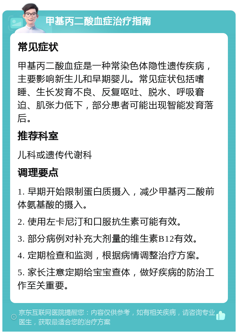 甲基丙二酸血症治疗指南 常见症状 甲基丙二酸血症是一种常染色体隐性遗传疾病，主要影响新生儿和早期婴儿。常见症状包括嗜睡、生长发育不良、反复呕吐、脱水、呼吸窘迫、肌张力低下，部分患者可能出现智能发育落后。 推荐科室 儿科或遗传代谢科 调理要点 1. 早期开始限制蛋白质摄入，减少甲基丙二酸前体氨基酸的摄入。 2. 使用左卡尼汀和口服抗生素可能有效。 3. 部分病例对补充大剂量的维生素B12有效。 4. 定期检查和监测，根据病情调整治疗方案。 5. 家长注意定期给宝宝查体，做好疾病的防治工作至关重要。