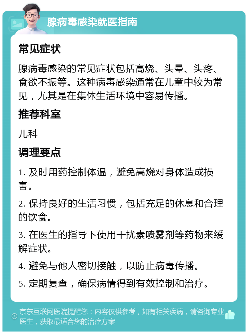 腺病毒感染就医指南 常见症状 腺病毒感染的常见症状包括高烧、头晕、头疼、食欲不振等。这种病毒感染通常在儿童中较为常见，尤其是在集体生活环境中容易传播。 推荐科室 儿科 调理要点 1. 及时用药控制体温，避免高烧对身体造成损害。 2. 保持良好的生活习惯，包括充足的休息和合理的饮食。 3. 在医生的指导下使用干扰素喷雾剂等药物来缓解症状。 4. 避免与他人密切接触，以防止病毒传播。 5. 定期复查，确保病情得到有效控制和治疗。