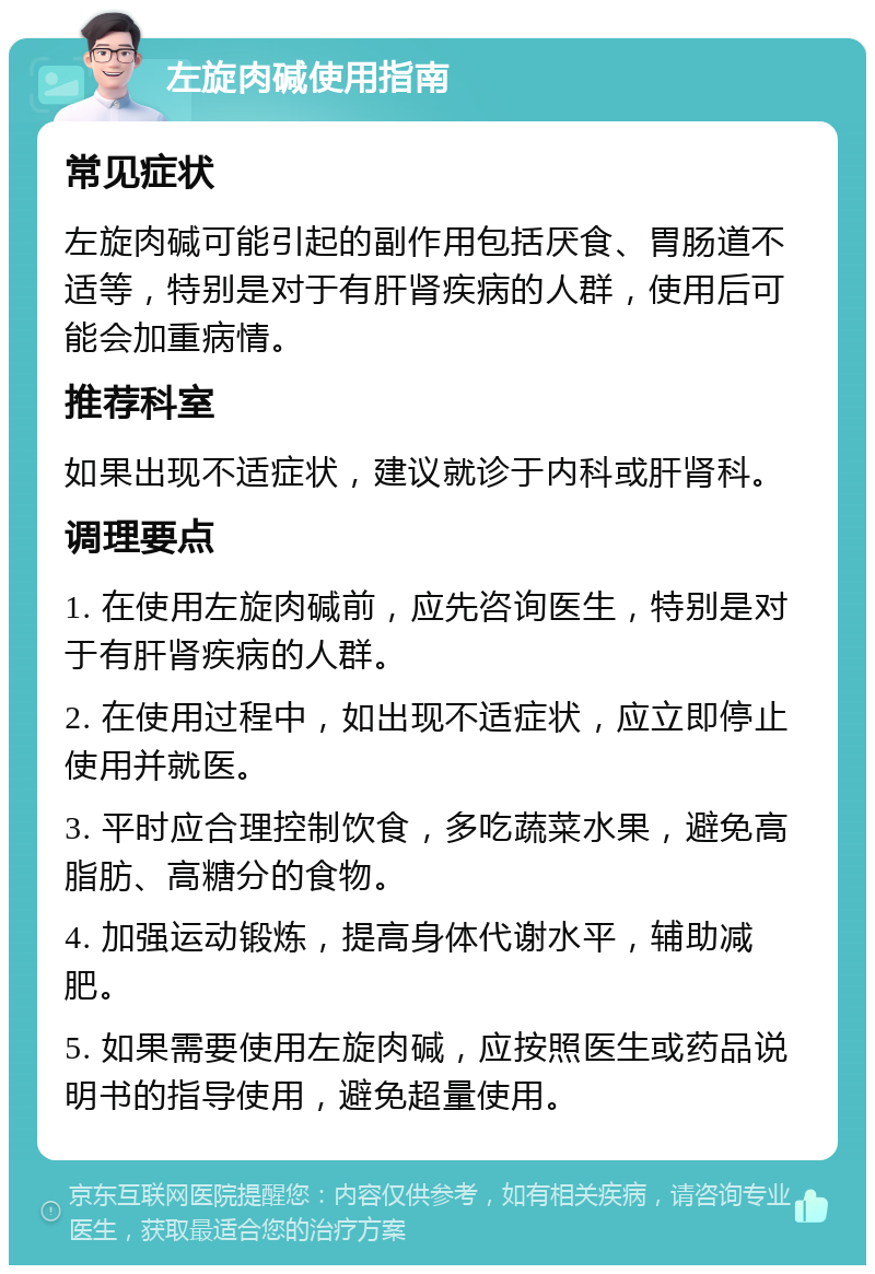 左旋肉碱使用指南 常见症状 左旋肉碱可能引起的副作用包括厌食、胃肠道不适等，特别是对于有肝肾疾病的人群，使用后可能会加重病情。 推荐科室 如果出现不适症状，建议就诊于内科或肝肾科。 调理要点 1. 在使用左旋肉碱前，应先咨询医生，特别是对于有肝肾疾病的人群。 2. 在使用过程中，如出现不适症状，应立即停止使用并就医。 3. 平时应合理控制饮食，多吃蔬菜水果，避免高脂肪、高糖分的食物。 4. 加强运动锻炼，提高身体代谢水平，辅助减肥。 5. 如果需要使用左旋肉碱，应按照医生或药品说明书的指导使用，避免超量使用。