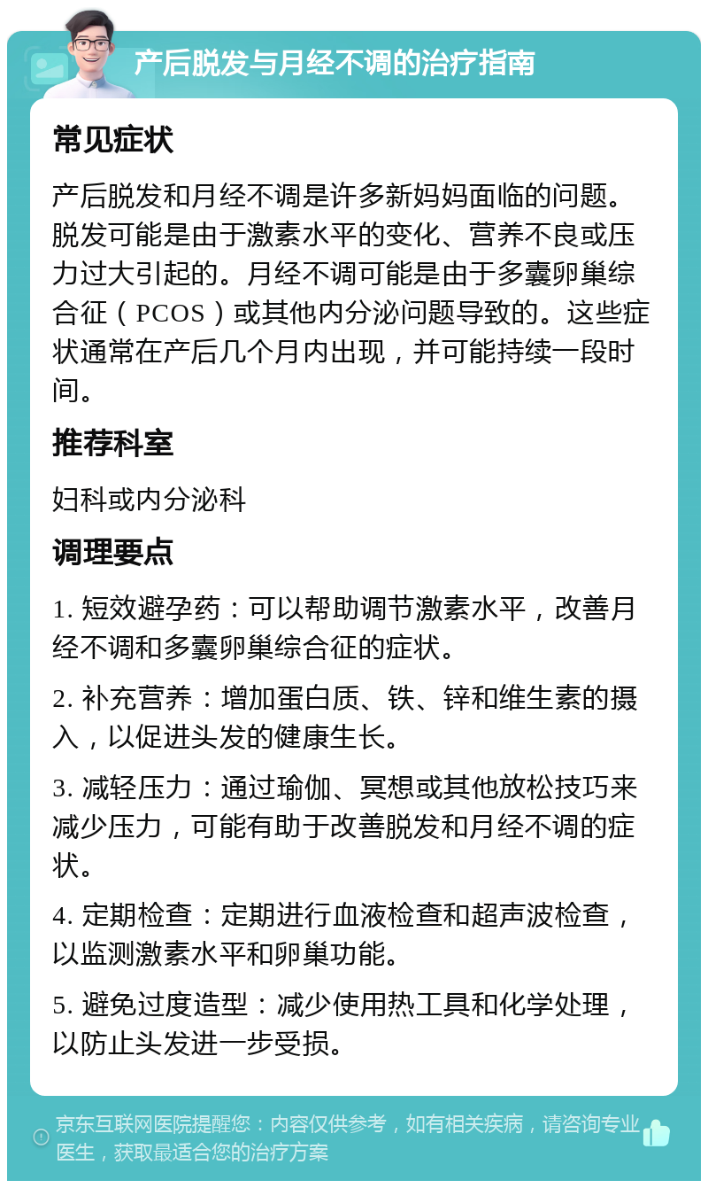 产后脱发与月经不调的治疗指南 常见症状 产后脱发和月经不调是许多新妈妈面临的问题。脱发可能是由于激素水平的变化、营养不良或压力过大引起的。月经不调可能是由于多囊卵巢综合征（PCOS）或其他内分泌问题导致的。这些症状通常在产后几个月内出现，并可能持续一段时间。 推荐科室 妇科或内分泌科 调理要点 1. 短效避孕药：可以帮助调节激素水平，改善月经不调和多囊卵巢综合征的症状。 2. 补充营养：增加蛋白质、铁、锌和维生素的摄入，以促进头发的健康生长。 3. 减轻压力：通过瑜伽、冥想或其他放松技巧来减少压力，可能有助于改善脱发和月经不调的症状。 4. 定期检查：定期进行血液检查和超声波检查，以监测激素水平和卵巢功能。 5. 避免过度造型：减少使用热工具和化学处理，以防止头发进一步受损。