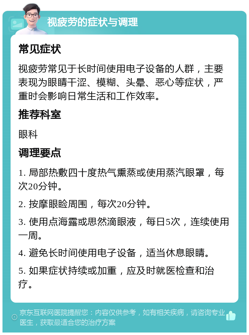 视疲劳的症状与调理 常见症状 视疲劳常见于长时间使用电子设备的人群，主要表现为眼睛干涩、模糊、头晕、恶心等症状，严重时会影响日常生活和工作效率。 推荐科室 眼科 调理要点 1. 局部热敷四十度热气熏蒸或使用蒸汽眼罩，每次20分钟。 2. 按摩眼睑周围，每次20分钟。 3. 使用点海露或思然滴眼液，每日5次，连续使用一周。 4. 避免长时间使用电子设备，适当休息眼睛。 5. 如果症状持续或加重，应及时就医检查和治疗。