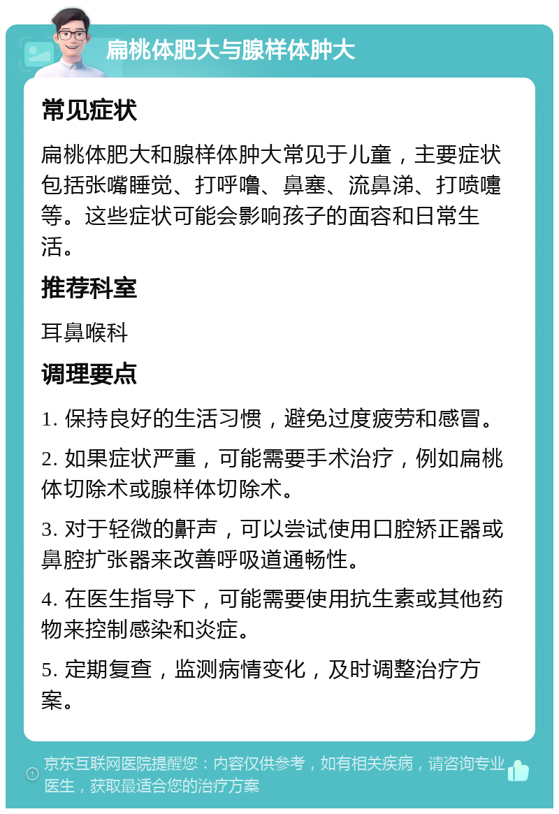 扁桃体肥大与腺样体肿大 常见症状 扁桃体肥大和腺样体肿大常见于儿童，主要症状包括张嘴睡觉、打呼噜、鼻塞、流鼻涕、打喷嚏等。这些症状可能会影响孩子的面容和日常生活。 推荐科室 耳鼻喉科 调理要点 1. 保持良好的生活习惯，避免过度疲劳和感冒。 2. 如果症状严重，可能需要手术治疗，例如扁桃体切除术或腺样体切除术。 3. 对于轻微的鼾声，可以尝试使用口腔矫正器或鼻腔扩张器来改善呼吸道通畅性。 4. 在医生指导下，可能需要使用抗生素或其他药物来控制感染和炎症。 5. 定期复查，监测病情变化，及时调整治疗方案。