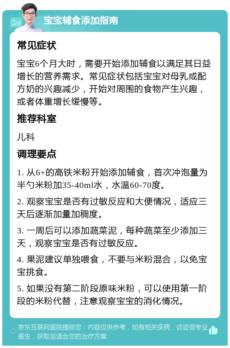 宝宝辅食添加指南 常见症状 宝宝6个月大时，需要开始添加辅食以满足其日益增长的营养需求。常见症状包括宝宝对母乳或配方奶的兴趣减少，开始对周围的食物产生兴趣，或者体重增长缓慢等。 推荐科室 儿科 调理要点 1. 从6+的高铁米粉开始添加辅食，首次冲泡量为半勺米粉加35-40ml水，水温60-70度。 2. 观察宝宝是否有过敏反应和大便情况，适应三天后逐渐加量加稠度。 3. 一周后可以添加蔬菜泥，每种蔬菜至少添加三天，观察宝宝是否有过敏反应。 4. 果泥建议单独喂食，不要与米粉混合，以免宝宝挑食。 5. 如果没有第二阶段原味米粉，可以使用第一阶段的米粉代替，注意观察宝宝的消化情况。