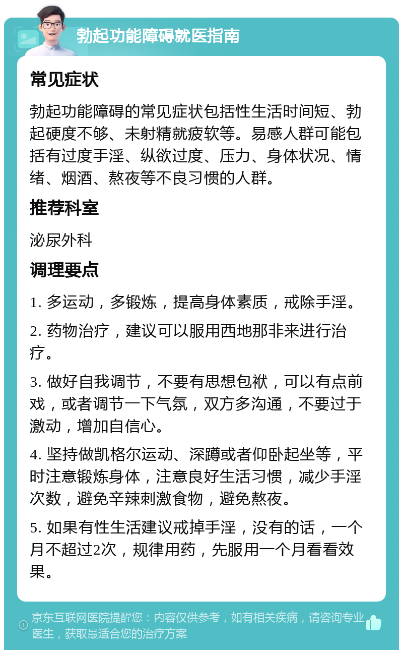 勃起功能障碍就医指南 常见症状 勃起功能障碍的常见症状包括性生活时间短、勃起硬度不够、未射精就疲软等。易感人群可能包括有过度手淫、纵欲过度、压力、身体状况、情绪、烟酒、熬夜等不良习惯的人群。 推荐科室 泌尿外科 调理要点 1. 多运动，多锻炼，提高身体素质，戒除手淫。 2. 药物治疗，建议可以服用西地那非来进行治疗。 3. 做好自我调节，不要有思想包袱，可以有点前戏，或者调节一下气氛，双方多沟通，不要过于激动，增加自信心。 4. 坚持做凯格尔运动、深蹲或者仰卧起坐等，平时注意锻炼身体，注意良好生活习惯，减少手淫次数，避免辛辣刺激食物，避免熬夜。 5. 如果有性生活建议戒掉手淫，没有的话，一个月不超过2次，规律用药，先服用一个月看看效果。