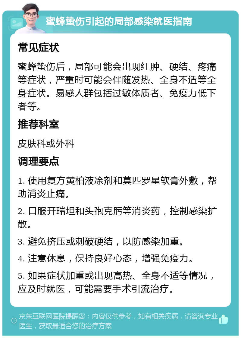 蜜蜂蛰伤引起的局部感染就医指南 常见症状 蜜蜂蛰伤后，局部可能会出现红肿、硬结、疼痛等症状，严重时可能会伴随发热、全身不适等全身症状。易感人群包括过敏体质者、免疫力低下者等。 推荐科室 皮肤科或外科 调理要点 1. 使用复方黄柏液凃剂和莫匹罗星软膏外敷，帮助消炎止痛。 2. 口服开瑞坦和头孢克肟等消炎药，控制感染扩散。 3. 避免挤压或刺破硬结，以防感染加重。 4. 注意休息，保持良好心态，增强免疫力。 5. 如果症状加重或出现高热、全身不适等情况，应及时就医，可能需要手术引流治疗。