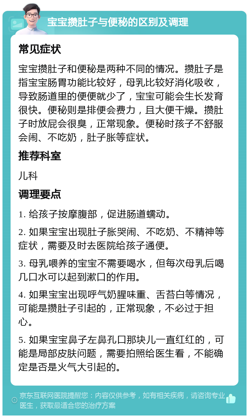 宝宝攒肚子与便秘的区别及调理 常见症状 宝宝攒肚子和便秘是两种不同的情况。攒肚子是指宝宝肠胃功能比较好，母乳比较好消化吸收，导致肠道里的便便就少了，宝宝可能会生长发育很快。便秘则是排便会费力，且大便干燥。攒肚子时放屁会很臭，正常现象。便秘时孩子不舒服会闹、不吃奶，肚子胀等症状。 推荐科室 儿科 调理要点 1. 给孩子按摩腹部，促进肠道蠕动。 2. 如果宝宝出现肚子胀哭闹、不吃奶、不精神等症状，需要及时去医院给孩子通便。 3. 母乳喂养的宝宝不需要喝水，但每次母乳后喝几口水可以起到漱口的作用。 4. 如果宝宝出现呼气奶腥味重、舌苔白等情况，可能是攒肚子引起的，正常现象，不必过于担心。 5. 如果宝宝鼻子左鼻孔口那块儿一直红红的，可能是局部皮肤问题，需要拍照给医生看，不能确定是否是火气大引起的。