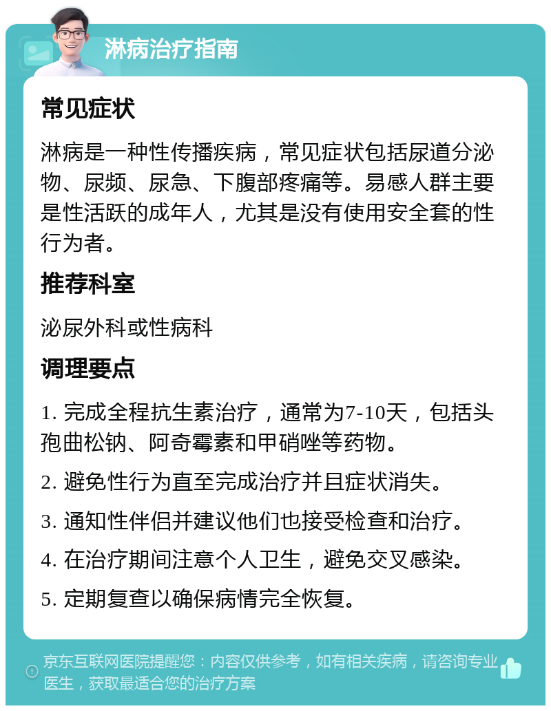 淋病治疗指南 常见症状 淋病是一种性传播疾病，常见症状包括尿道分泌物、尿频、尿急、下腹部疼痛等。易感人群主要是性活跃的成年人，尤其是没有使用安全套的性行为者。 推荐科室 泌尿外科或性病科 调理要点 1. 完成全程抗生素治疗，通常为7-10天，包括头孢曲松钠、阿奇霉素和甲硝唑等药物。 2. 避免性行为直至完成治疗并且症状消失。 3. 通知性伴侣并建议他们也接受检查和治疗。 4. 在治疗期间注意个人卫生，避免交叉感染。 5. 定期复查以确保病情完全恢复。