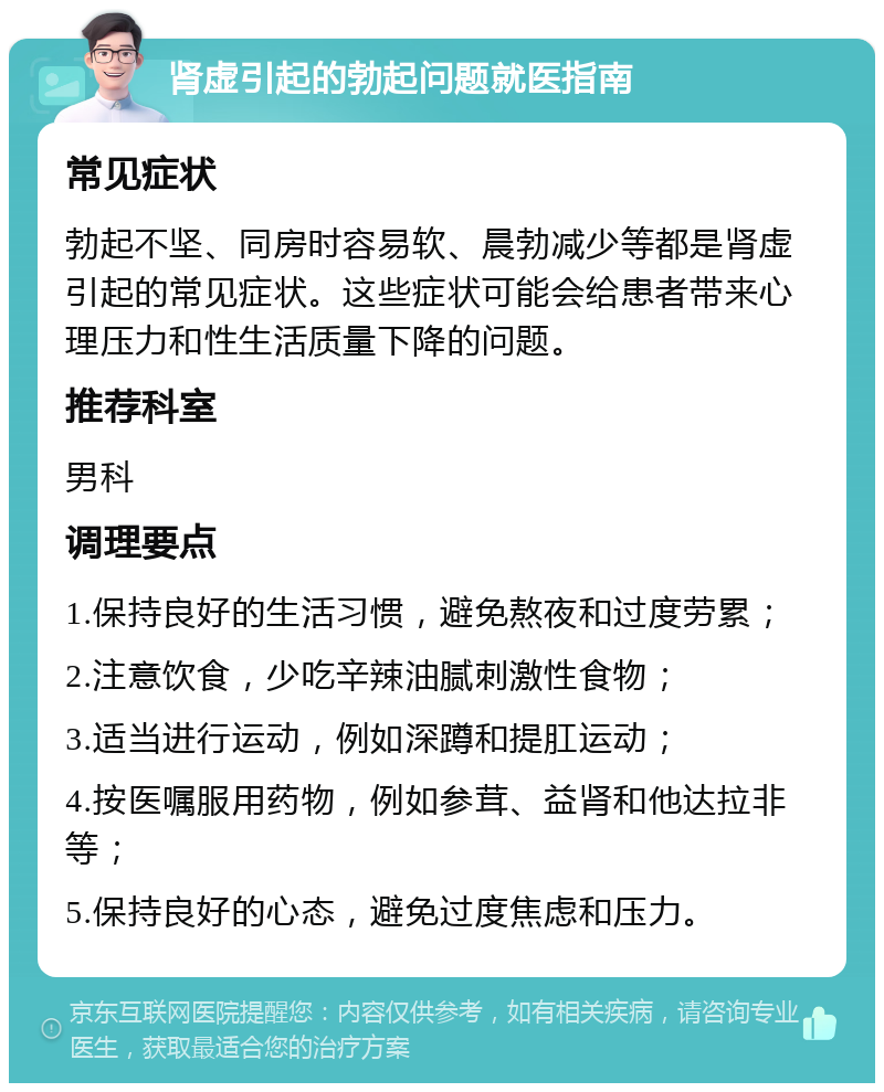 肾虚引起的勃起问题就医指南 常见症状 勃起不坚、同房时容易软、晨勃减少等都是肾虚引起的常见症状。这些症状可能会给患者带来心理压力和性生活质量下降的问题。 推荐科室 男科 调理要点 1.保持良好的生活习惯，避免熬夜和过度劳累； 2.注意饮食，少吃辛辣油腻刺激性食物； 3.适当进行运动，例如深蹲和提肛运动； 4.按医嘱服用药物，例如参茸、益肾和他达拉非等； 5.保持良好的心态，避免过度焦虑和压力。