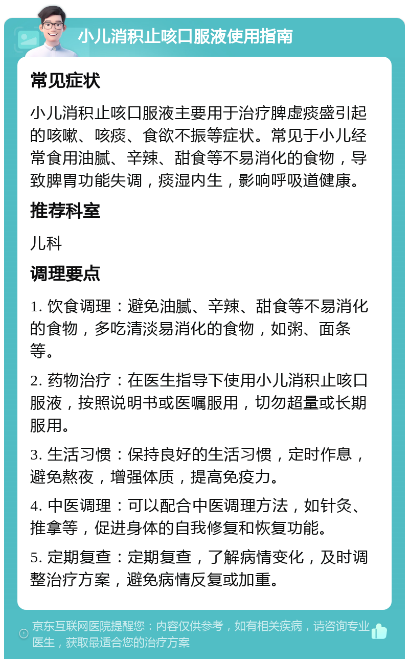 小儿消积止咳口服液使用指南 常见症状 小儿消积止咳口服液主要用于治疗脾虚痰盛引起的咳嗽、咳痰、食欲不振等症状。常见于小儿经常食用油腻、辛辣、甜食等不易消化的食物，导致脾胃功能失调，痰湿内生，影响呼吸道健康。 推荐科室 儿科 调理要点 1. 饮食调理：避免油腻、辛辣、甜食等不易消化的食物，多吃清淡易消化的食物，如粥、面条等。 2. 药物治疗：在医生指导下使用小儿消积止咳口服液，按照说明书或医嘱服用，切勿超量或长期服用。 3. 生活习惯：保持良好的生活习惯，定时作息，避免熬夜，增强体质，提高免疫力。 4. 中医调理：可以配合中医调理方法，如针灸、推拿等，促进身体的自我修复和恢复功能。 5. 定期复查：定期复查，了解病情变化，及时调整治疗方案，避免病情反复或加重。