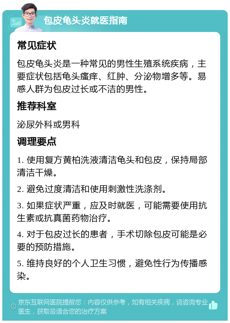 包皮龟头炎就医指南 常见症状 包皮龟头炎是一种常见的男性生殖系统疾病，主要症状包括龟头瘙痒、红肿、分泌物增多等。易感人群为包皮过长或不洁的男性。 推荐科室 泌尿外科或男科 调理要点 1. 使用复方黄柏洗液清洁龟头和包皮，保持局部清洁干燥。 2. 避免过度清洁和使用刺激性洗涤剂。 3. 如果症状严重，应及时就医，可能需要使用抗生素或抗真菌药物治疗。 4. 对于包皮过长的患者，手术切除包皮可能是必要的预防措施。 5. 维持良好的个人卫生习惯，避免性行为传播感染。