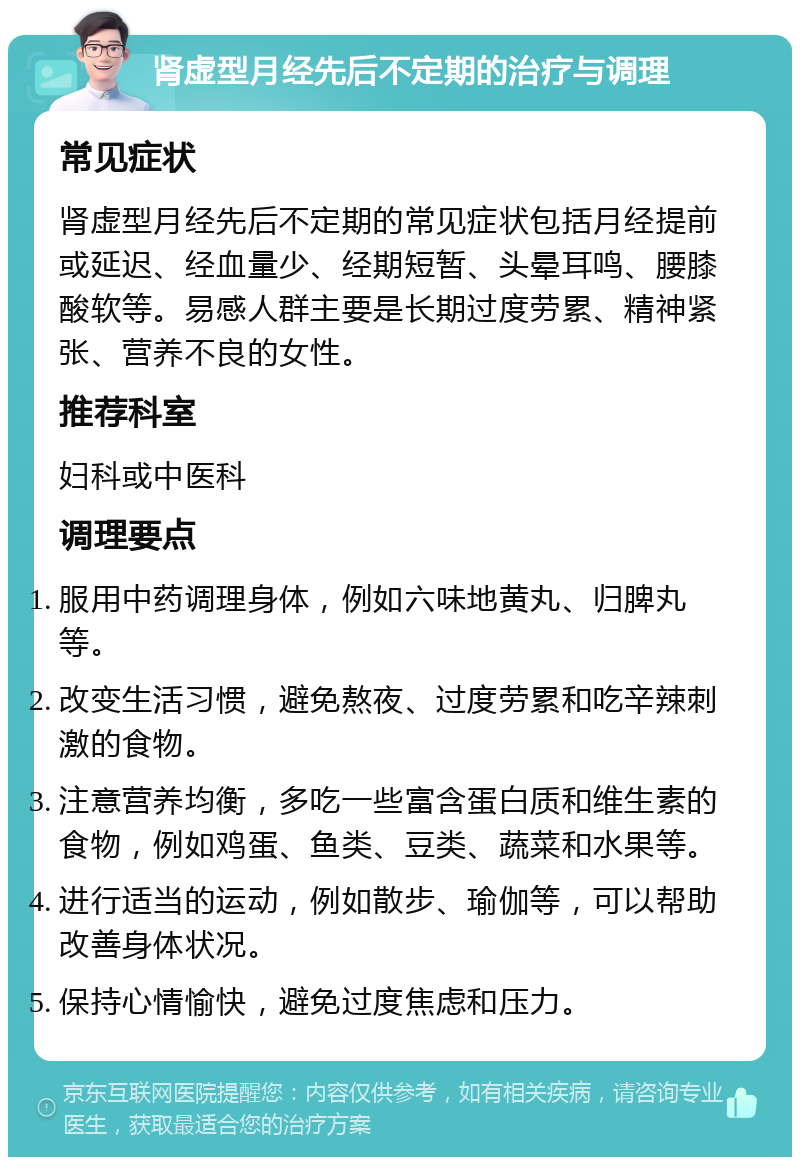 肾虚型月经先后不定期的治疗与调理 常见症状 肾虚型月经先后不定期的常见症状包括月经提前或延迟、经血量少、经期短暂、头晕耳鸣、腰膝酸软等。易感人群主要是长期过度劳累、精神紧张、营养不良的女性。 推荐科室 妇科或中医科 调理要点 服用中药调理身体，例如六味地黄丸、归脾丸等。 改变生活习惯，避免熬夜、过度劳累和吃辛辣刺激的食物。 注意营养均衡，多吃一些富含蛋白质和维生素的食物，例如鸡蛋、鱼类、豆类、蔬菜和水果等。 进行适当的运动，例如散步、瑜伽等，可以帮助改善身体状况。 保持心情愉快，避免过度焦虑和压力。