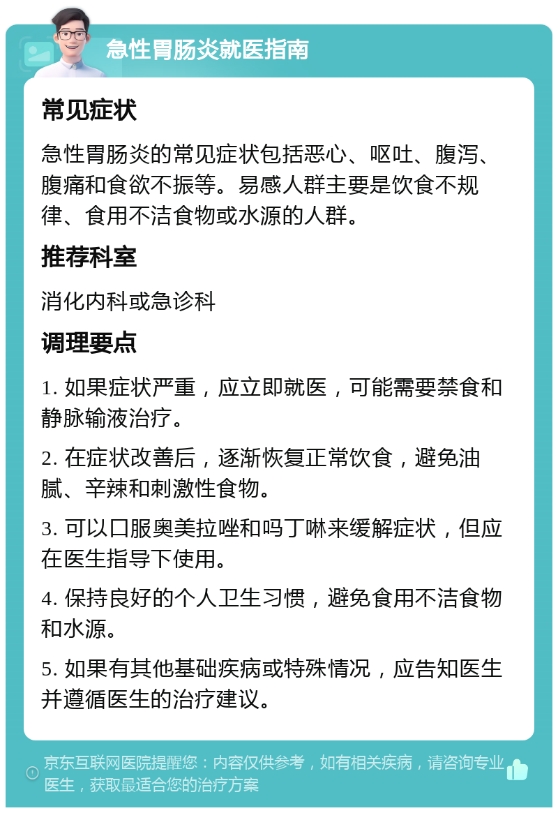 急性胃肠炎就医指南 常见症状 急性胃肠炎的常见症状包括恶心、呕吐、腹泻、腹痛和食欲不振等。易感人群主要是饮食不规律、食用不洁食物或水源的人群。 推荐科室 消化内科或急诊科 调理要点 1. 如果症状严重，应立即就医，可能需要禁食和静脉输液治疗。 2. 在症状改善后，逐渐恢复正常饮食，避免油腻、辛辣和刺激性食物。 3. 可以口服奥美拉唑和吗丁啉来缓解症状，但应在医生指导下使用。 4. 保持良好的个人卫生习惯，避免食用不洁食物和水源。 5. 如果有其他基础疾病或特殊情况，应告知医生并遵循医生的治疗建议。