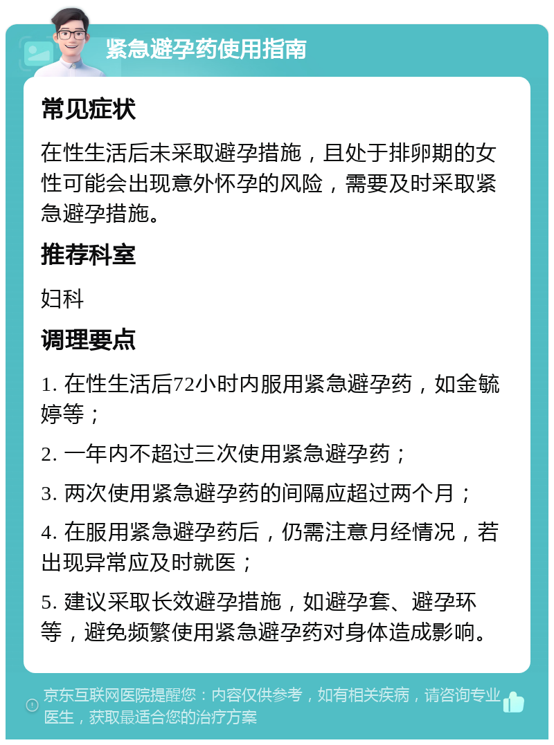 紧急避孕药使用指南 常见症状 在性生活后未采取避孕措施，且处于排卵期的女性可能会出现意外怀孕的风险，需要及时采取紧急避孕措施。 推荐科室 妇科 调理要点 1. 在性生活后72小时内服用紧急避孕药，如金毓婷等； 2. 一年内不超过三次使用紧急避孕药； 3. 两次使用紧急避孕药的间隔应超过两个月； 4. 在服用紧急避孕药后，仍需注意月经情况，若出现异常应及时就医； 5. 建议采取长效避孕措施，如避孕套、避孕环等，避免频繁使用紧急避孕药对身体造成影响。