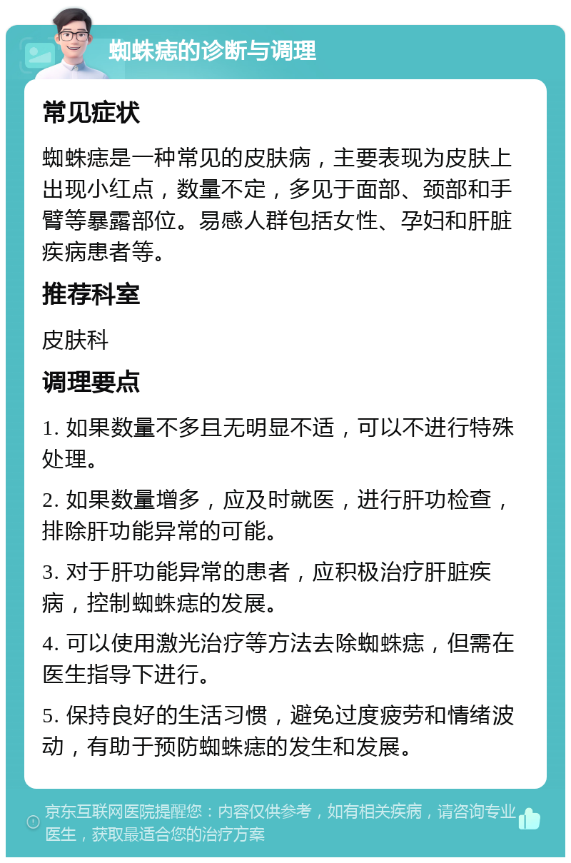 蜘蛛痣的诊断与调理 常见症状 蜘蛛痣是一种常见的皮肤病，主要表现为皮肤上出现小红点，数量不定，多见于面部、颈部和手臂等暴露部位。易感人群包括女性、孕妇和肝脏疾病患者等。 推荐科室 皮肤科 调理要点 1. 如果数量不多且无明显不适，可以不进行特殊处理。 2. 如果数量增多，应及时就医，进行肝功检查，排除肝功能异常的可能。 3. 对于肝功能异常的患者，应积极治疗肝脏疾病，控制蜘蛛痣的发展。 4. 可以使用激光治疗等方法去除蜘蛛痣，但需在医生指导下进行。 5. 保持良好的生活习惯，避免过度疲劳和情绪波动，有助于预防蜘蛛痣的发生和发展。