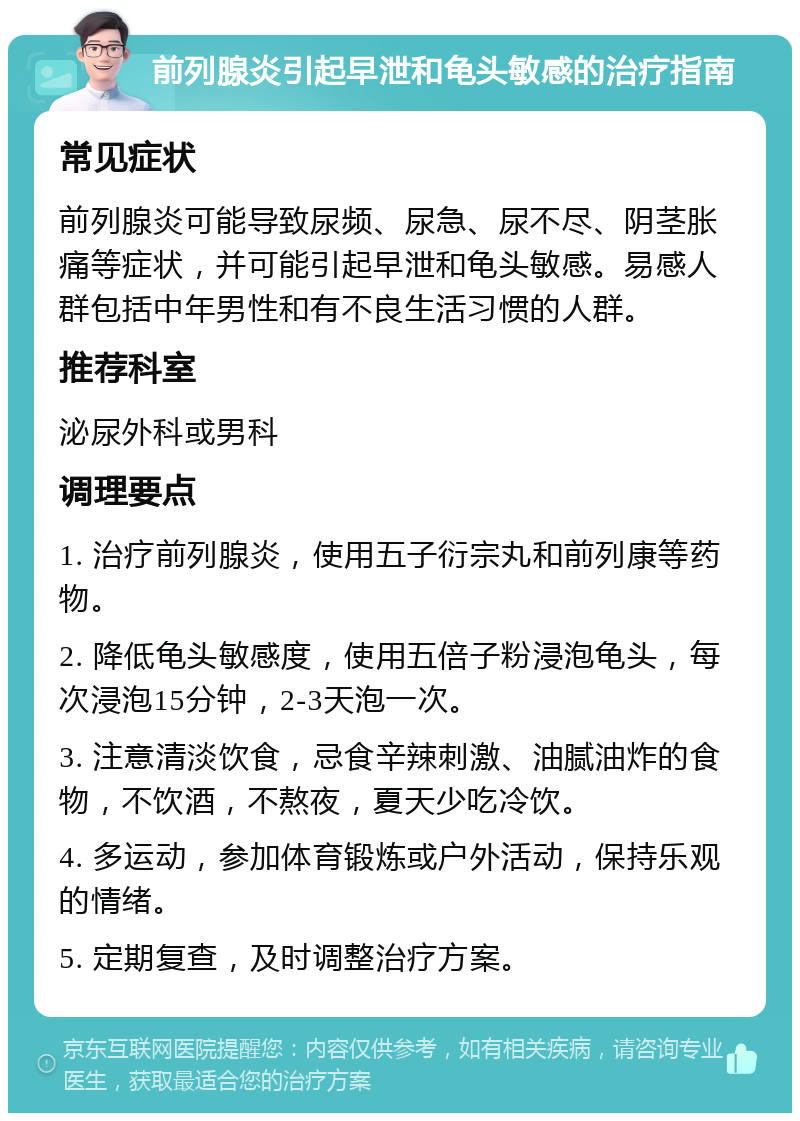 前列腺炎引起早泄和龟头敏感的治疗指南 常见症状 前列腺炎可能导致尿频、尿急、尿不尽、阴茎胀痛等症状，并可能引起早泄和龟头敏感。易感人群包括中年男性和有不良生活习惯的人群。 推荐科室 泌尿外科或男科 调理要点 1. 治疗前列腺炎，使用五子衍宗丸和前列康等药物。 2. 降低龟头敏感度，使用五倍子粉浸泡龟头，每次浸泡15分钟，2-3天泡一次。 3. 注意清淡饮食，忌食辛辣刺激、油腻油炸的食物，不饮酒，不熬夜，夏天少吃冷饮。 4. 多运动，参加体育锻炼或户外活动，保持乐观的情绪。 5. 定期复查，及时调整治疗方案。